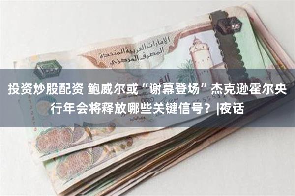 投资炒股配资 鲍威尔或“谢幕登场”杰克逊霍尔央行年会将释放哪
