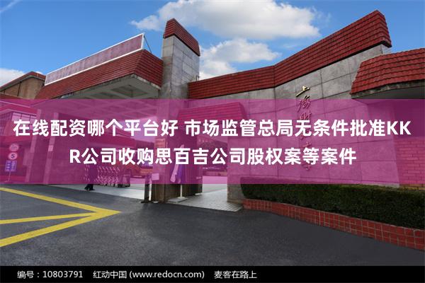 在线配资哪个平台好 市场监管总局无条件批准KKR公司收购思百