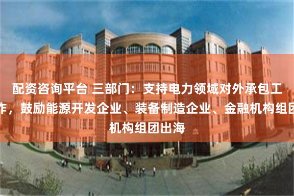 配资咨询平台 三部门：支持电力领域对外承包工程合作，鼓励能源