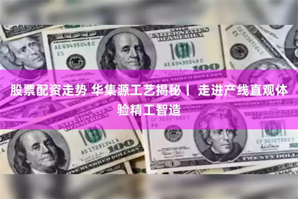 股票配资走势 华集源工艺揭秘丨 走进产线直观体验精工智造