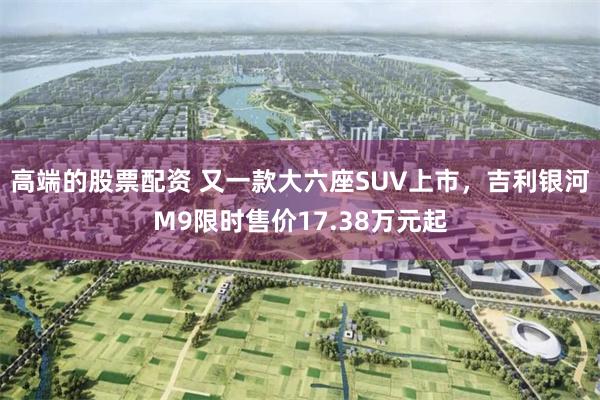 高端的股票配资 又一款大六座SUV上市，吉利银河M9限时售价