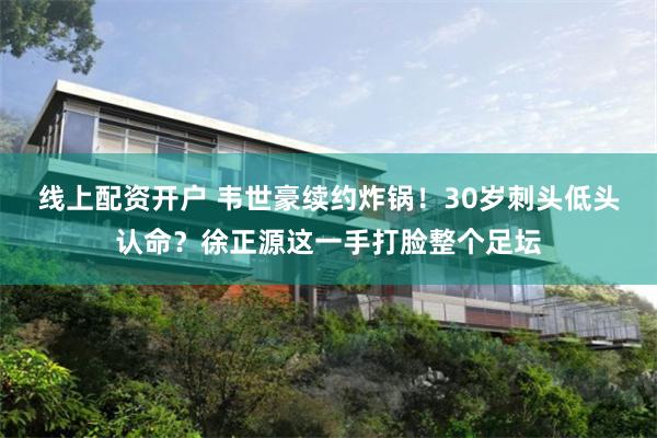 线上配资开户 韦世豪续约炸锅！30岁刺头低头认命？徐正源这一