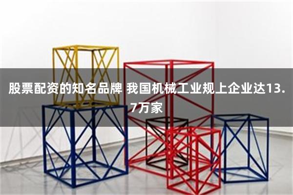 股票配资的知名品牌 我国机械工业规上企业达13.7万家