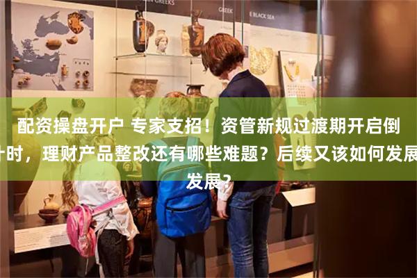 配资操盘开户 专家支招!资管新规过渡期开启倒计时,理财产品整改还有哪些难题?后续又该如何发展?